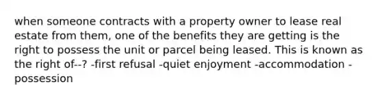 when someone contracts with a property owner to lease real estate from them, one of the benefits they are getting is the right to possess the unit or parcel being leased. This is known as the right of--? -first refusal -quiet enjoyment -accommodation -possession