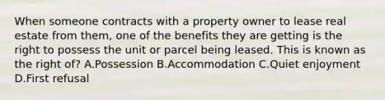 When someone contracts with a property owner to lease real estate from them, one of the benefits they are getting is the right to possess the unit or parcel being leased. This is known as the right of? A.Possession B.Accommodation C.Quiet enjoyment D.First refusal