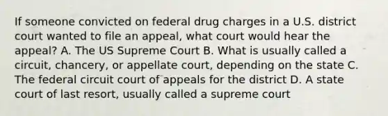 If someone convicted on federal drug charges in a U.S. district court wanted to file an appeal, what court would hear the appeal? A. The US Supreme Court B. What is usually called a circuit, chancery, or appellate court, depending on the state C. The federal circuit court of appeals for the district D. A state court of last resort, usually called a supreme court