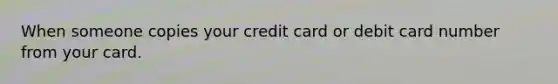 When someone copies your credit card or debit card number from your card.