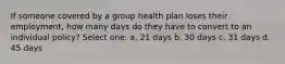 If someone covered by a group health plan loses their employment, how many days do they have to convert to an individual policy? Select one: a. 21 days b. 30 days c. 31 days d. 45 days