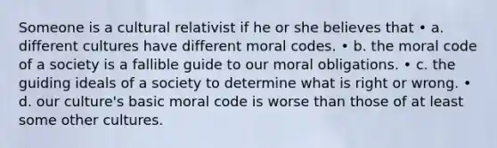 Someone is a cultural relativist if he or she believes that • a. different cultures have different moral codes. • b. the moral code of a society is a fallible guide to our moral obligations. • c. the guiding ideals of a society to determine what is right or wrong. • d. our culture's basic moral code is worse than those of at least some other cultures.