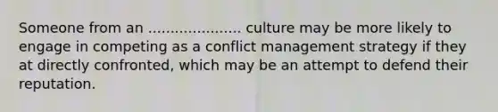 Someone from an ..................... culture may be more likely to engage in competing as a conflict management strategy if they at directly confronted, which may be an attempt to defend their reputation.