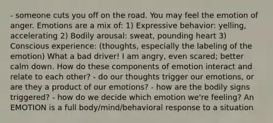 - someone cuts you off on the road. You may feel the emotion of anger. Emotions are a mix of: 1) Expressive behavior: yelling, accelerating 2) Bodily arousal: sweat, pounding heart 3) Conscious experience: (thoughts, especially the labeling of the emotion) What a bad driver! I am angry, even scared; better calm down. How do these components of emotion interact and relate to each other? - do our thoughts trigger our emotions, or are they a product of our emotions? - how are the bodily signs triggered? - how do we decide which emotion we're feeling? An EMOTION is a full body/mind/behavioral response to a situation