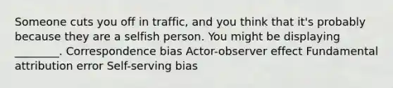 Someone cuts you off in traffic, and you think that it's probably because they are a selfish person. You might be displaying ________. Correspondence bias Actor-observer effect Fundamental attribution error Self-serving bias