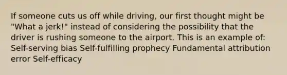 If someone cuts us off while driving, our first thought might be "What a jerk!" instead of considering the possibility that the driver is rushing someone to the airport. This is an example of: Self-serving bias Self-fulfilling prophecy Fundamental attribution error Self-efficacy