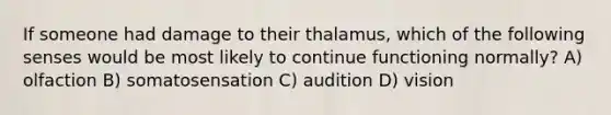 If someone had damage to their thalamus, which of the following senses would be most likely to continue functioning normally? A) olfaction B) somatosensation C) audition D) vision