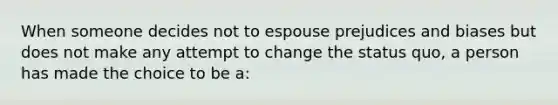 When someone decides not to espouse prejudices and biases but does not make any attempt to change the status quo, a person has made the choice to be a: