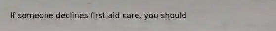 If someone declines first aid care, you should