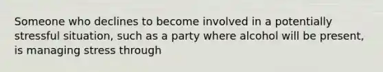 Someone who declines to become involved in a potentially stressful situation, such as a party where alcohol will be present, is managing stress through