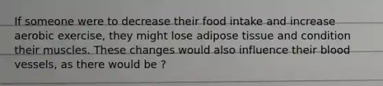 If someone were to decrease their food intake and increase aerobic exercise, they might lose adipose tissue and condition their muscles. These changes would also influence their <a href='https://www.questionai.com/knowledge/kZJ3mNKN7P-blood-vessels' class='anchor-knowledge'>blood vessels</a>, as there would be ?