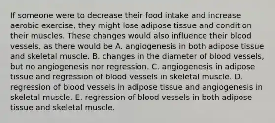 If someone were to decrease their food intake and increase aerobic exercise, they might lose adipose tissue and condition their muscles. These changes would also influence their blood vessels, as there would be A. angiogenesis in both adipose tissue and skeletal muscle. B. changes in the diameter of blood vessels, but no angiogenesis nor regression. C. angiogenesis in adipose tissue and regression of blood vessels in skeletal muscle. D. regression of blood vessels in adipose tissue and angiogenesis in skeletal muscle. E. regression of blood vessels in both adipose tissue and skeletal muscle.