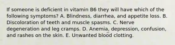 If someone is deficient in vitamin B6 they will have which of the following symptoms? A. Blindness, diarrhea, and appetite loss. B. Discoloration of teeth and muscle spasms. C. Nerve degeneration and leg cramps. D. Anemia, depression, confusion, and rashes on the skin. E. Unwanted blood clotting.