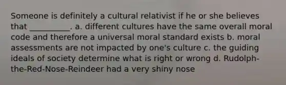 Someone is definitely a cultural relativist if he or she believes that __________. a. different cultures have the same overall moral code and therefore a universal moral standard exists b. moral assessments are not impacted by one's culture c. the guiding ideals of society determine what is right or wrong d. Rudolph-the-Red-Nose-Reindeer had a very shiny nose