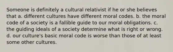 Someone is definitely a cultural relativist if he or she believes that a. different cultures have different moral codes. b. the moral code of a society is a fallible guide to our moral obligations. c. the guiding ideals of a society determine what is right or wrong. d. our culture's basic moral code is worse than those of at least some other cultures.