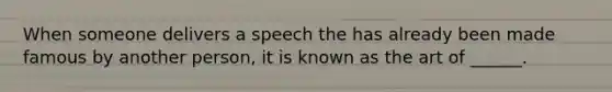 When someone delivers a speech the has already been made famous by another person, it is known as the art of ______.