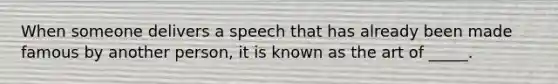 When someone delivers a speech that has already been made famous by another person, it is known as the art of _____.