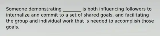 Someone demonstrating ________ is both influencing followers to internalize and commit to a set of shared goals, and facilitating the group and individual work that is needed to accomplish those goals.