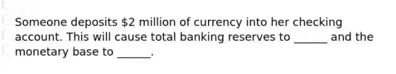 Someone deposits 2 million of currency into her checking account. This will cause total banking reserves to ______ and the monetary base to ______.