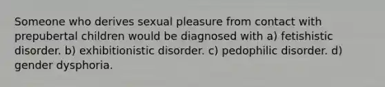 Someone who derives sexual pleasure from contact with prepubertal children would be diagnosed with a) fetishistic disorder. b) exhibitionistic disorder. c) pedophilic disorder. d) gender dysphoria.