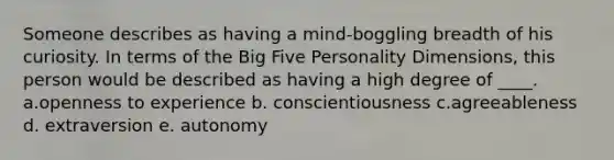 Someone describes as having a mind-boggling breadth of his curiosity. In terms of the Big Five Personality Dimensions, this person would be described as having a high degree of ____. a.openness to experience b. conscientiousness c.agreeableness d. extraversion e. autonomy