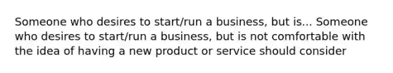 Someone who desires to start/run a business, but is... Someone who desires to start/run a business, but is not comfortable with the idea of having a new product or service should consider