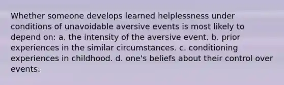 Whether someone develops learned helplessness under conditions of unavoidable aversive events is most likely to depend on: a. the intensity of the aversive event. b. prior experiences in the similar circumstances. c. conditioning experiences in childhood. d. one's beliefs about their control over events.