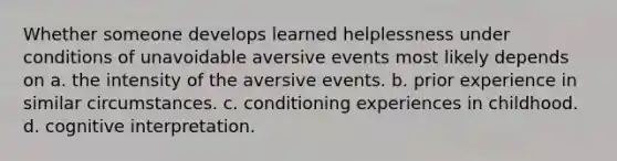 Whether someone develops learned helplessness under conditions of unavoidable aversive events most likely depends on a. the intensity of the aversive events. b. prior experience in similar circumstances. c. conditioning experiences in childhood. d. cognitive interpretation.