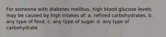 For someone with diabetes mellitus, high blood glucose levels may be caused by high intakes of: a. refined carbohydrates. b. any type of food. c. any type of sugar. d. any type of carbohydrate