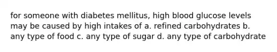 for someone with diabetes mellitus, high blood glucose levels may be caused by high intakes of a. refined carbohydrates b. any type of food c. any type of sugar d. any type of carbohydrate