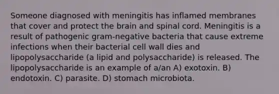 Someone diagnosed with meningitis has inflamed membranes that cover and protect <a href='https://www.questionai.com/knowledge/kLMtJeqKp6-the-brain' class='anchor-knowledge'>the brain</a> and spinal cord. Meningitis is a result of pathogenic gram-negative bacteria that cause extreme infections when their bacterial cell wall dies and lipopolysaccharide (a lipid and polysaccharide) is released. The lipopolysaccharide is an example of a/an A) exotoxin. B) endotoxin. C) parasite. D) stomach microbiota.