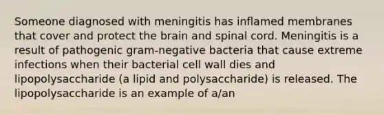 Someone diagnosed with meningitis has inflamed membranes that cover and protect the brain and spinal cord. Meningitis is a result of pathogenic gram-negative bacteria that cause extreme infections when their bacterial cell wall dies and lipopolysaccharide (a lipid and polysaccharide) is released. The lipopolysaccharide is an example of a/an