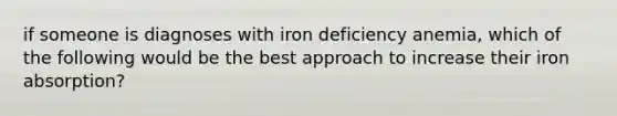 if someone is diagnoses with iron deficiency anemia, which of the following would be the best approach to increase their iron absorption?