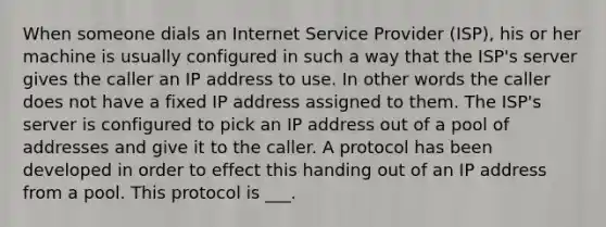 When someone dials an Internet Service Provider (ISP), his or her machine is usually configured in such a way that the ISP's server gives the caller an IP address to use. In other words the caller does not have a fixed IP address assigned to them. The ISP's server is configured to pick an IP address out of a pool of addresses and give it to the caller. A protocol has been developed in order to effect this handing out of an IP address from a pool. This protocol is ___.