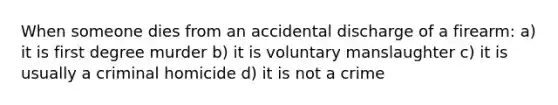 When someone dies from an accidental discharge of a firearm: a) it is first degree murder b) it is voluntary manslaughter c) it is usually a criminal homicide d) it is not a crime