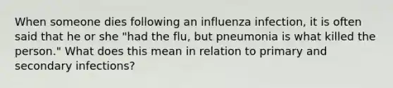 When someone dies following an influenza infection, it is often said that he or she "had the flu, but pneumonia is what killed the person." What does this mean in relation to primary and secondary infections?