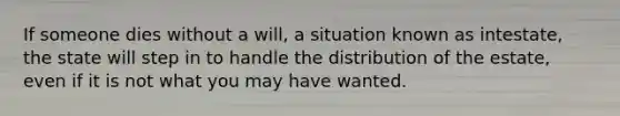 If someone dies without a will, a situation known as intestate, the state will step in to handle the distribution of the estate, even if it is not what you may have wanted.