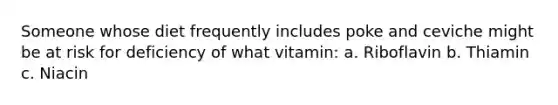 Someone whose diet frequently includes poke and ceviche might be at risk for deficiency of what vitamin: a. Riboflavin b. Thiamin c. Niacin