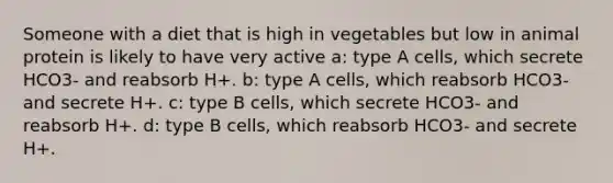 Someone with a diet that is high in vegetables but low in animal protein is likely to have very active a: type A cells, which secrete HCO3- and reabsorb H+. b: type A cells, which reabsorb HCO3- and secrete H+. c: type B cells, which secrete HCO3- and reabsorb H+. d: type B cells, which reabsorb HCO3- and secrete H+.