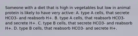 Someone with a diet that is high in vegetables but low in animal protein is likely to have very active: A. type A cells, that secrete HCO3- and reabsorb H+. B. type A cells, that reabsorb HCO3- and secrete H+. C. type B cells, that secrete HCO3- and reabsorb H+. D. type B cells, that reabsorb HCO3- and secrete H+.