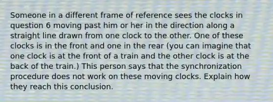 Someone in a different frame of reference sees the clocks in question 6 moving past him or her in the direction along a straight line drawn from one clock to the other. One of these clocks is in the front and one in the rear (you can imagine that one clock is at the front of a train and the other clock is at the back of the train.) This person says that the synchronization procedure does not work on these moving clocks. Explain how they reach this conclusion.