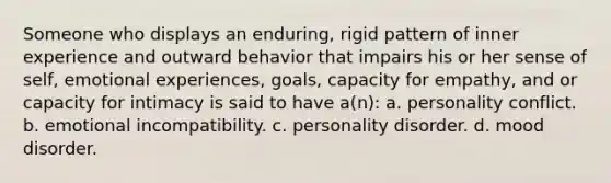 Someone who displays an enduring, rigid pattern of inner experience and outward behavior that impairs his or her sense of self, emotional experiences, goals, capacity for empathy, and or capacity for intimacy is said to have a(n): a. personality conflict. b. emotional incompatibility. c. personality disorder. d. mood disorder.