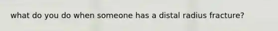 what do you do when someone has a distal radius fracture?