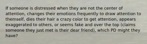 If someone is distressed when they are not the center of attention, changes their emotions frequently to draw attention to themself, dies their hair a crazy color to get attention, appears exaggerated to others, or seems fake and over the top (claims someone they just met is their dear friend), which PD might they have?