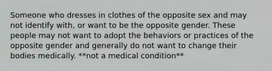 Someone who dresses in clothes of the opposite sex and may not identify with, or want to be the opposite gender. These people may not want to adopt the behaviors or practices of the opposite gender and generally do not want to change their bodies medically. **not a medical condition**