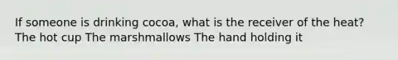 If someone is drinking cocoa, what is the receiver of the heat? The hot cup The marshmallows The hand holding it