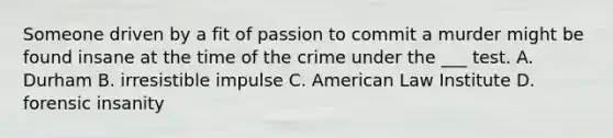 Someone driven by a fit of passion to commit a murder might be found insane at the time of the crime under the ___ test. A. Durham B. irresistible impulse C. American Law Institute D. forensic insanity