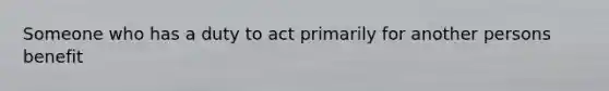 Someone who has a duty to act primarily for another persons benefit