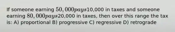 If someone earning 50,000 pays10,000 in taxes and someone earning 80,000 pays20,000 in taxes, then over this range the tax is: A) proportional B) progressive C) regressive D) retrograde