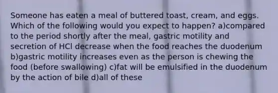 Someone has eaten a meal of buttered toast, cream, and eggs. Which of the following would you expect to happen? a)compared to the period shortly after the meal, gastric motility and secretion of HCl decrease when the food reaches the duodenum b)gastric motility increases even as the person is chewing the food (before swallowing) c)fat will be emulsified in the duodenum by the action of bile d)all of these